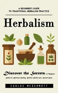 Herbalism: A Beginner’s Guide to Traditional Herbalism Practice (Discover the Secrets of Magical Herbs for Spiritual Healing, Holistic Health and a Sacred Heart)