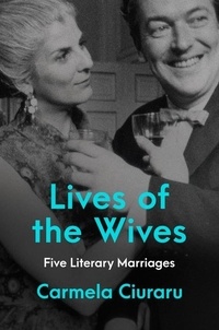 Carmela Ciuraru - Lives of the Wives - Five Literary Marriages.