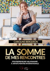 Caroline Bergeron - La somme de mes rencontres - D’entrepreneure millionnaire à artiste peintre internationale.