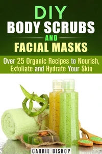 DIY Body Scrubs and Facial Masks : Over 25 Organic Recipes to Nourish, Exfoliate and Hydrate Your Skin
