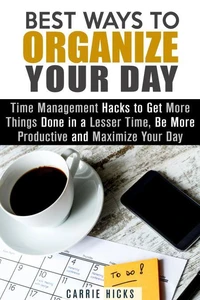 Best Ways to Organize Your Day: Time Management Hacks to Get More Things Done in a Lesser Time, Be more Productive and Maximize Your Day
