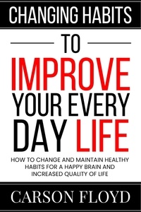  Carson Floyd - Changing Habits to Improve Your Every Day Life : How to Change and Maintain Healthy Habits for a Happy Brain and Increased Quality of Life.