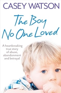 Casey Watson - The Boy No One Loved - A Heartbreaking True Story of Abuse, Abandonment and Betrayal.