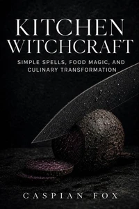 Kitchen Witchcraft: Simple Spells, Food Magic, and Culinary Transformation