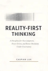 Reality-First Thinking: A Discipline for Clear Judgment, Fewer Errors, and Better Decisions Under Uncertainty