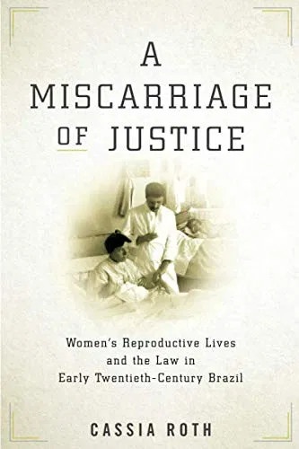 Cassia Roth - A Miscarriage of Justice - Women's Reproductive Lives and the Law in Early Twentieth-Century Brazil.