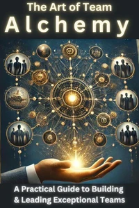 The Art of Team Alchemy: A Practical Guide to Building and Leading Exceptional Teams