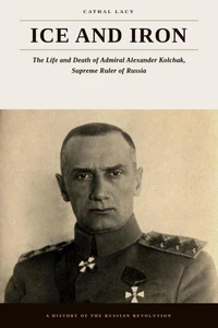 Ice and Iron — The Life and Death of Admiral Alexander Kolchak, Supreme Ruler of Russia