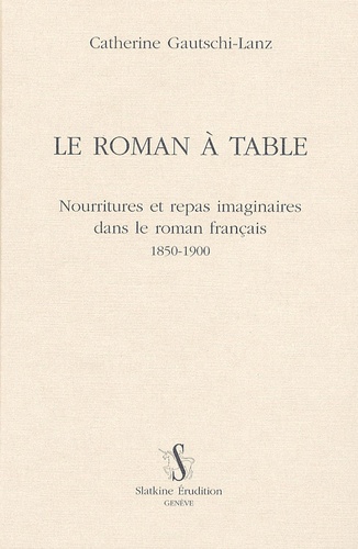 Catherine Gautschi-Lanz - Le roman à table - Nourritures et repas imaginaires dans le roman francais 1850-1900.