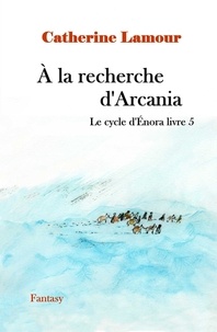 Catherine Lamour - À la recherche d'Arcania, le cycle d'Énora livre 5 - Le cycle d'Énora livre 5.
