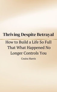 Thriving Despite Betrayal: How to Build a Life So Full That What Happened No Longer Controls You