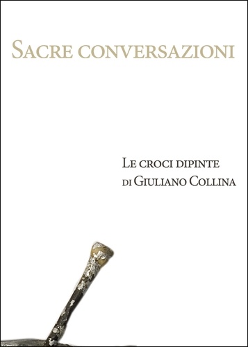 Cecilia De Carli et Grazia Massone - Sacre conversazioni. Le croci dipinte di Giuliano Collina.