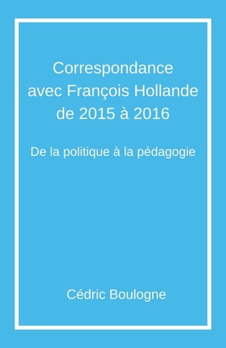 Cédric Boulogne - Correspondance  avec François Hollande  de 2015 à 2016 - De la politique à la pédagogie.