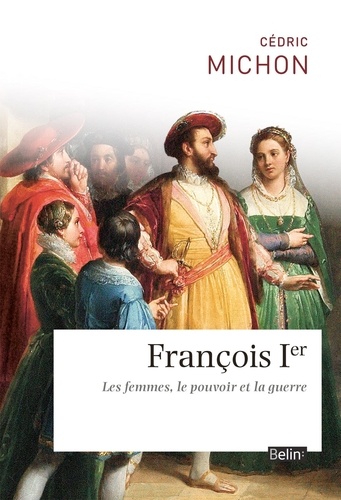Francois 1er. Les femmes, le pouvoir et la guerre