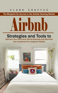 Airbnb: The Blueprint for Success in the Airbnb Cleaning Market (Strategies and Tools to Optimize Your Short-term Rental Business and Maximize Your Investment for Long-term Wealth)