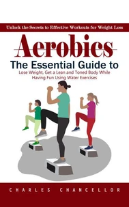 Aerobics: Unlock the Secrets to Effective Workouts for Weight Loss (The Essential Guide to Lose Weight, Get a Lean and Toned Body While Having Fun Using Water Exercises)