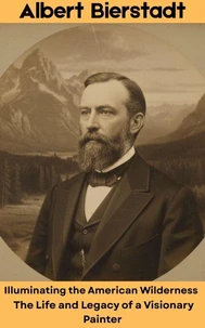 Albert Bierstadt : Illuminating the American Wilderness – The Life and Legacy of a Visionary Painter