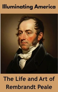 Illuminating America : The Life and Art of Rembrandt Peale