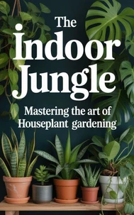 The Indoor Jungle : Mastering the Art of Houseplant Gardening