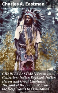 CHARLES EASTMAN Premium Collection: Indian Boyhood, Indian Heroes and Great Chieftains, The Soul of the Indian &amp; From the Deep Woods to Civilization