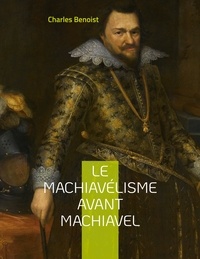 Charles Benoist - Le machiavélisme avant Machiavel - Aux origines de la théorie de son ouvrage Le Prince.