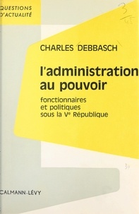 Charles Debbasch - L'administration au pouvoir - Fonctionnaires et politiques sous la Ve République.