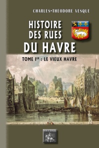 Charles-Théodore Vesque - Histoire des rues du Havre - Tome 1, Le vieux Havre.