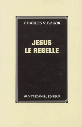Charles-V Bokor - Jesus Le Rebelle. Le Jesus Historique Et L'Historicite De La Vie De Jesus.