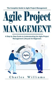 Agile Project Management: The Complete Guide to Agile Project Management (A Step by Step Guide to Understanding the Agile Project Management Lifecycle for Beginners)