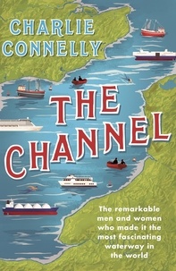 Charlie Connelly - The Channel - The Remarkable Men and Women Who Made It the Most Fascinating Waterway in the World.