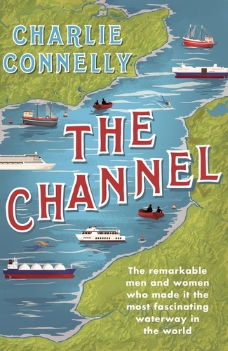 The Channel. The Remarkable Men and Women Who Made It the Most Fascinating Waterway in the World