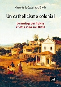 Charlotte de Castelnau-l'Estoile - Un catholicisme colonial - Le mariage des Indiens et des esclaves au Brésil, XVIe-XVIIIe siècle.