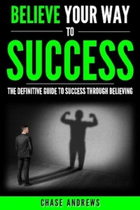 Believe Your Way to Success - The Definitive Guide to Success Through Believing: How Believing Takes You from Where You are to Where You Want to Be