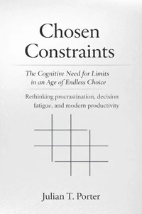 Chosen Constraints: The Cognitive Need for Limits in an Age of Endless Choice - Rethinking Procrastination, Decision Fatigue, and Modern Productivity