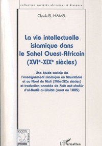 Chouki El Hamel - La vie intellectuelle islamique dans le Sahel Ouest-Africain - Une étude sociale de l'enseignement islamique en Mauritanie et au Nord du Mali (XVIe-XIXe siècles) et traduction annotée de Fath ashshakur d'al-Bartili al-Walati (mort en 1805).
