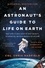 An Astronaut's Guide to Life on Earth. What Going to Space Taught Me About Ingenuity, Determination, and Being Prepared for Anything