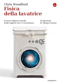 Chris Woodford et Allegra Panini - Fisica della lavatrice - Il meraviglioso mondo degli oggetti che ci circondano.