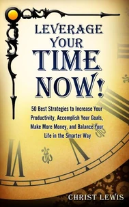 Leverage Your Time Now!: 50 Best Strategies to Increase Your Productivity, Accomplish Your Goals, Make More Money, and Balance Your Life in the Smarter Way