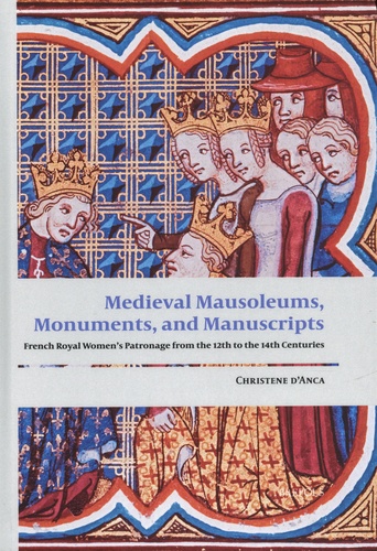 Christene d' Anca - Medieval Mausoleums, Monuments, and Manuscripts - French Royal Women's Patronage from the Twelfth to the Fourteenth Centuries.