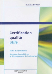 Christian Doucet - Certification Qualite Utile. Sortir Du Formalisme, Recentrer La Qualite Sur Le Developpement De L'Entreprise - Sortir du formalisme, Recentrer la qualité sur le développement de l'entreprise.