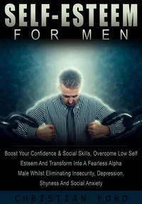 Self Esteem For Men: Boost Your Confidence &amp; Social Skills, Overcome Low Self Esteem And Transform Into A Fearless Alpha Male Whilst Eliminating Insecurity, Depression, Shyness And Social Anxiety