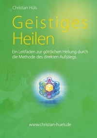 Christian Hüls - Geistiges Heilen - Ein Leitfaden zur göttlichen Heilung durch die Methode des direkten Aufstiegs.
