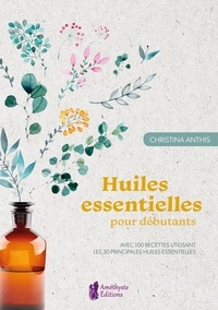 Christina Anthis - Huiles essentielles pour débutants - Avec 100 recettes utilisant les 30 principales huiles essentielles.