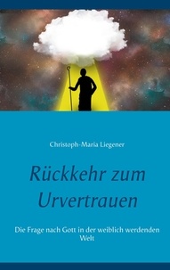 Christoph-Maria Liegener - Rückkehr zum Urvertrauen - Die Frage nach Gott in der weiblich werdenden Welt.