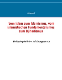 Christoph S. - Vom Islam zum Islamismus, vom islamistischen Fundamentalismus zum Djihadismus - Ein ideologiekritischer Aufklärungsversuch.