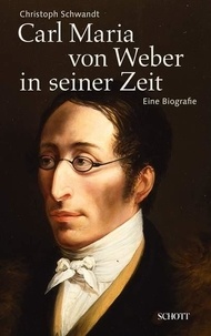 Christoph Schwandt - Carl Maria von Weber in seiner Zeit - Eine Biografie.