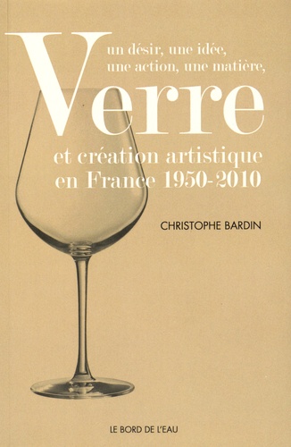 Christophe Bardin - Verre et création artistique en France 1950-2010 - Un désir, une idée, une action, une matière.