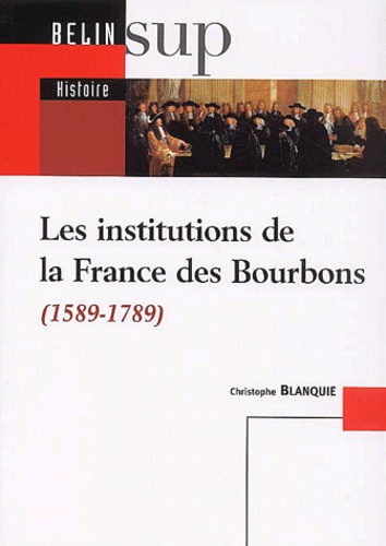 Christophe Blanquie - Les institutions de la France des Bourbons (1589-1789).