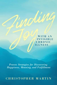 Finding Joy with an Invisible Chronic Illness:  Proven Strategies for Discovering Happiness, Meaning, and Fulfillment