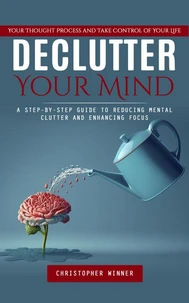 Declutter Your Mind: Your Thought Process and Take Control of Your Life (A Step-by-step Guide to Reducing Mental Clutter and Enhancing Focus)